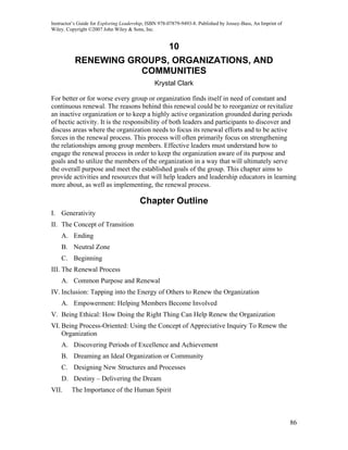 Instructor’s Guide for Exploring Leadership, ISBN 978-07879-9493-8. Published by Jossey-Bass, An Imprint of
Wiley. Copyright ©2007 John Wiley & Sons, Inc.


                                                      10
          RENEWING GROUPS, ORGANIZATIONS, AND
                     COMMUNITIES
                                               Krystal Clark

For better or for worse every group or organization finds itself in need of constant and
continuous renewal. The reasons behind this renewal could be to reorganize or revitalize
an inactive organization or to keep a highly active organization grounded during periods
of hectic activity. It is the responsibility of both leaders and participants to discover and
discuss areas where the organization needs to focus its renewal efforts and to be active
forces in the renewal process. This process will often primarily focus on strengthening
the relationships among group members. Effective leaders must understand how to
engage the renewal process in order to keep the organization aware of its purpose and
goals and to utilize the members of the organization in a way that will ultimately serve
the overall purpose and meet the established goals of the group. This chapter aims to
provide activities and resources that will help leaders and leadership educators in learning
more about, as well as implementing, the renewal process.

                                         Chapter Outline
I. Generativity
II. The Concept of Transition
    A. Ending
    B. Neutral Zone
    C. Beginning
III. The Renewal Process
    A. Common Purpose and Renewal
IV. Inclusion: Tapping into the Energy of Others to Renew the Organization
    A. Empowerment: Helping Members Become Involved
V. Being Ethical: How Doing the Right Thing Can Help Renew the Organization
VI. Being Process-Oriented: Using the Concept of Appreciative Inquiry To Renew the
    Organization
    A. Discovering Periods of Excellence and Achievement
    B. Dreaming an Ideal Organization or Community
    C. Designing New Structures and Processes
    D. Destiny – Delivering the Dream
VII.     The Importance of the Human Spirit



                                                                                                              86
 