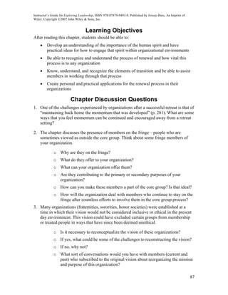 Instructor’s Guide for Exploring Leadership, ISBN 978-07879-9493-8. Published by Jossey-Bass, An Imprint of
Wiley. Copyright ©2007 John Wiley & Sons, Inc.


                                    Learning Objectives
After reading this chapter, students should be able to:
    •    Develop an understanding of the importance of the human spirit and have
         practical ideas for how to engage that spirit within organizational environments
    •    Be able to recognize and understand the process of renewal and how vital this
         process is to any organization
    •    Know, understand, and recognize the elements of transition and be able to assist
         members in working through that process
    •    Create personal and practical applications for the renewal process in their
         organizations

                          Chapter Discussion Questions
1. One of the challenges experienced by organizations after a successful retreat is that of
   “maintaining back home the momentum that was developed” (p. 281). What are some
   ways that you feel momentum can be continued and encouraged away from a retreat
   setting?

2. The chapter discusses the presence of members on the fringe—people who are
   sometimes viewed as outside the core group. Think about some fringe members of
   your organization.

              o Why are they on the fringe?
              o What do they offer to your organization?
              o What can your organization offer them?
              o Are they contributing to the primary or secondary purposes of your
                organization?
              o How can you make these members a part of the core group? Is that ideal?
              o How will the organization deal with members who continue to stay on the
                fringe after countless efforts to involve them in the core group process?
3. Many organizations (fraternities, sororities, honor societies) were established at a
   time in which their vision would not be considered inclusive or ethical in the present
   day environment. This vision could have excluded certain groups from membership
   or treated people in ways that have since been deemed unethical.

              o Is it necessary to reconceptualize the vision of these organizations?
              o If yes, what could be some of the challenges to reconstructing the vision?
              o If no, why not?
              o What sort of conversations would you have with members (current and
                past) who subscribed to the original vision about reorganizing the mission
                and purpose of this organization?

                                                                                                              87
 