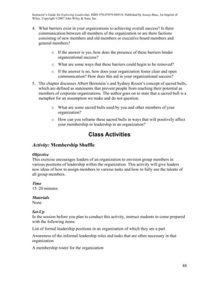 Instructor’s Guide for Exploring Leadership, ISBN 978-07879-9493-8. Published by Jossey-Bass, An Imprint of
Wiley. Copyright ©2007 John Wiley & Sons, Inc.


4. What barriers exist in your organizations to achieving overall success? Is there
   communication between all members of the organization or are there factions
   consisting of new members and old members or executive board members and
   general members?

              o If the answer is yes, how does the presence of these barriers hinder
                organizational success?
              o What are some ways that these barriers could begin to be removed?
              o If the answer is no, how does your organization foster clear and open
                communication? How does this aid in your organizational success?
5. The chapter discusses Albert Bernstein’s and Sydney Rozen’s concept of sacred bulls,
   which are defined as statements that prevent people from reaching their potential as
   members of corporate organizations. The author goes on to state that a sacred bull is a
   metaphor for an assumption we make and do not question.

              o What are some sacred bulls used by you and other members of your
                organization?
              o How can you reframe these sacred bulls in ways that will positively affect
                your membership or leadership in an organization?

                                         Class Activities
Activity: Membership Shuffle
Objective
This exercise encourages leaders of an organization to envision group members in
various positions of leadership within the organization. This activity will give leaders
new ideas of how to assign members to various tasks and how to fully use the talents of
all group members.

Time
15–20 minutes

Materials
None

Set-Up
In the session before you plan to conduct this activity, instruct students to come prepared
with the following items:
List of formal leadership positions in an organization of which they are a part
Awareness of the informal leadership roles and tasks that are often necessary in that
organization
A membership roster for the organization



                                                                                                              88
 