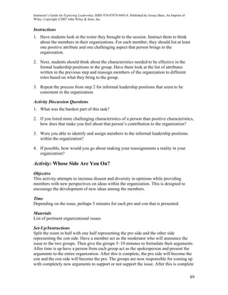 Instructor’s Guide for Exploring Leadership, ISBN 978-07879-9493-8. Published by Jossey-Bass, An Imprint of
Wiley. Copyright ©2007 John Wiley & Sons, Inc.


Instructions
1. Have students look at the roster they brought to the session. Instruct them to think
   about the members in their organizations. For each member, they should list at least
   one positive attribute and one challenging aspect that person brings to the
   organization.

2. Next, students should think about the characteristics needed to be effective in the
   formal leadership positions in the group. Have them look at the list of attributes
   written in the previous step and reassign members of the organization to different
   roles based on what they bring to the group.

3. Repeat the process from step 2 for informal leadership positions that seem to be
   consistent in the organization.

Activity Discussion Questions
1. What was the hardest part of this task?

2. If you listed more challenging characteristics of a person than positive characteristics,
   how does that make you feel about that person’s contribution to the organization?

3. Were you able to identify and assign members to the informal leadership positions
   within the organization?

4. If possible, how would you go about making your reassignments a reality in your
   organization?

Activity: Whose Side Are You On?
Objective
This activity attempts to increase dissent and diversity in opinions while providing
members with new perspectives on ideas within the organization. This is designed to
encourage the development of new ideas among the members.

Time
Depending on the issue, perhaps 5 minutes for each pro and con that is presented.

Materials
List of pertinent organizational issues

Set-Up/Instructions
Split the room in half with one half representing the pro side and the other side
representing the con side. Have a member act as the moderator who will announce the
issue to the two groups. Then give the groups 5–10 minutes to formulate their arguments.
After time is up have a person from each group act as the spokesperson and present the
arguments to the entire organization. After this is complete, the pro side will become the
con and the con side will become the pro. The groups are now responsible for coming up
with completely new arguments to support or not support the issue. After this is complete

                                                                                                              89
 