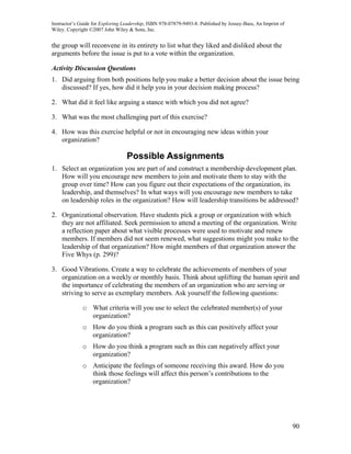 Instructor’s Guide for Exploring Leadership, ISBN 978-07879-9493-8. Published by Jossey-Bass, An Imprint of
Wiley. Copyright ©2007 John Wiley & Sons, Inc.


the group will reconvene in its entirety to list what they liked and disliked about the
arguments before the issue is put to a vote within the organization.

Activity Discussion Questions
1. Did arguing from both positions help you make a better decision about the issue being
   discussed? If yes, how did it help you in your decision making process?

2. What did it feel like arguing a stance with which you did not agree?

3. What was the most challenging part of this exercise?

4. How was this exercise helpful or not in encouraging new ideas within your
   organization?

                                  Possible Assignments
1. Select an organization you are part of and construct a membership development plan.
   How will you encourage new members to join and motivate them to stay with the
   group over time? How can you figure out their expectations of the organization, its
   leadership, and themselves? In what ways will you encourage new members to take
   on leadership roles in the organization? How will leadership transitions be addressed?

2. Organizational observation. Have students pick a group or organization with which
   they are not affiliated. Seek permission to attend a meeting of the organization. Write
   a reflection paper about what visible processes were used to motivate and renew
   members. If members did not seem renewed, what suggestions might you make to the
   leadership of that organization? How might members of that organization answer the
   Five Whys (p. 299)?

3. Good Vibrations. Create a way to celebrate the achievements of members of your
   organization on a weekly or monthly basis. Think about uplifting the human spirit and
   the importance of celebrating the members of an organization who are serving or
   striving to serve as exemplary members. Ask yourself the following questions:

              o What criteria will you use to select the celebrated member(s) of your
                organization?
              o How do you think a program such as this can positively affect your
                organization?
              o How do you think a program such as this can negatively affect your
                organization?
              o Anticipate the feelings of someone receiving this award. How do you
                think those feelings will affect this person’s contributions to the
                organization?




                                                                                                              90
 