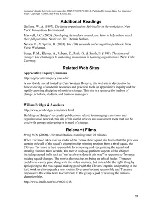 Instructor’s Guide for Exploring Leadership, ISBN 978-07879-9493-8. Published by Jossey-Bass, An Imprint of
Wiley. Copyright ©2007 John Wiley & Sons, Inc.


                                    Additional Readings
Guillory, W. A. (1997). The living organization: Spirituality in the workplace. New
York: Innovations International.
Maxwell, J. C. (2003). Developing the leaders around you: How to help others reach
their full potential. Nashville, TN: Thomas Nelson.
Nelson, B., & Spitzer, D. (2003). The 1001 rewards and recognition fieldbook. New
York: Workman.
Senge, P. M., Kleiner, A., Roberts, C., Roth, G., & Smith, B. (1999). The dance of
change: The challenges to sustaining momentum in learning organizations. New York:
Currency.

                                      Related Web Sites
Appreciative Inquiry Commons
http://appreciativeinquiry.case.edu/
A worldwide portal hosted by Case Western Reserve, this web site is devoted to the
fullest sharing of academic resources and practical tools on appreciative inquiry and the
rapidly growing discipline of positive change. This site is a resource for leaders of
change, scholars, students, and business managers.


William Bridges & Associates
http://www.wmbridges.com/index.html
Building on Bridges’ successful publications related to managing transitions and
organizational renewal, this site offers useful articles and assessment tools that can be
used with groups undergoing or in need of change.

                                          Relevant Films
Bring It On (2000), Universal Studios, Running time: 98 minutes
When Torrance takes over as leader of the Toros cheer squad, she learns that the previous
captain stole all of the squad’s championship winning routines from a rival squad, the
Clovers. Torrance is then responsible for renewing and reorganizing the squad and
creating routines from scratch. The movie displays pertinent aspects of the chapter
including sacred bulls such as “we’ve always done it this way” in response to Torrance
making squad changes. The movie also touches on being an ethical leader. Torrance
could have easily gone along with the stolen routines, but instead did the right thing by
apologizing to the rival squad, making good with the Clovers’ captain, and putting in the
hard work to choreograph a new routine. Everyone became responsible and Torrance
empowered the entire team to contribute to the group’s goal of winning the national
championship.
http://www.imdb.com/title/tt0204946/



                                                                                                              91
 