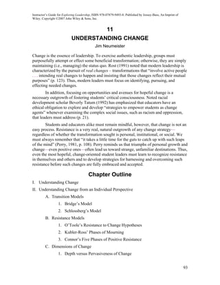 Instructor’s Guide for Exploring Leadership, ISBN 978-07879-9493-8. Published by Jossey-Bass, An Imprint of
Wiley. Copyright ©2007 John Wiley & Sons, Inc.


                                                      11
                            UNDERSTANDING CHANGE
                                             Jim Neumeister

Change is the essence of leadership. To exercise authentic leadership, groups must
purposefully attempt or effect some beneficial transformation; otherwise, they are simply
maintaining (i.e., managing) the status quo. Rost (1991) noted that modern leadership is
characterized by the pursuit of real changes – transformations that “involve active people
. . . intending real changes to happen and insisting that those changes reflect their mutual
purposes” (p. 123). Thus, modern leaders must focus on identifying, pursuing, and
effecting needed changes.
        In addition, focusing on opportunities and avenues for hopeful change is a
necessary outgrowth of fostering students’ critical consciousness. Noted racial
development scholar Beverly Tatum (1992) has emphasized that educators have an
ethical obligation to explore and develop “strategies to empower students as change
agents” whenever examining the complex social issues, such as racism and oppression,
that leaders must address (p. 21).
        Students and educators alike must remain mindful, however, that change is not an
easy process. Resistance is a very real, natural outgrowth of any change strategy—
regardless of whether the transformation sought is personal, institutional, or social. We
must always remember that “it takes a little time for the guts to catch up with such leaps
of the mind” (Perry, 1981, p. 108). Perry reminds us that triumphs of personal growth and
change—even positive ones—often lead us toward strange, unfamiliar destinations. Thus,
even the most hopeful, change-oriented student leaders must learn to recognize resistance
in themselves and others and to develop strategies for harnessing and overcoming such
resistance before such changes are fully embraced and accepted.

                                         Chapter Outline
I. Understanding Change
II. Understanding Change from an Individual Perspective
         A. Transition Models
                  1. Bridge’s Model
                  2. Schlossberg’s Model
         B. Resistance Models
                  1. O’Toole’s Resistance to Change Hypotheses
                  2. Kubler-Ross’ Phases of Mourning
                  3. Connor’s Five Phases of Positive Resistance
         C. Dimensions of Change
                  1. Depth versus Pervasiveness of Change


                                                                                                              93
 
