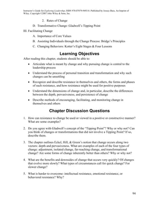 Instructor’s Guide for Exploring Leadership, ISBN 978-07879-9493-8. Published by Jossey-Bass, An Imprint of
Wiley. Copyright ©2007 John Wiley & Sons, Inc.


                  2. Rates of Change
         D. Transformative Change: Gladwell’s Tipping Point
III. Facilitating Change
         A. Importance of Core Values
         B. Assisting Individuals through the Change Process: Bridge’s Principles
         C. Changing Behaviors: Kotter’s Eight Stages & Four Lessons

                                    Learning Objectives
After reading this chapter, students should be able to:
    •    Articulate what is meant by change and why pursuing change is central to the
         leadership process
    •    Understand the process of personal transition and transformation and why such
         changes can be unsettling
    •    Recognize and describe resistance in themselves and others, the forms and phases
         of such resistance, and how resistance might be used for positive purposes
    •    Understand the dimensions of change and, in particular, describe the differences
         between the depth, pervasiveness, and persistence of change
    •    Describe methods of encouraging, facilitating, and monitoring change in
         themselves and others

                          Chapter Discussion Questions
1. How can resistance to change be used or viewed in a positive or constructive manner?
   What are some examples?

2. Do you agree with Gladwell’s concept of the “Tipping Point”? Why or why not? Can
   you think of changes or transformations that did not involve a Tipping Point? If so,
   describe them.

3. The chapter outlines Eckel, Hill, & Green’s notion that change occurs along two
   vectors: depth and pervasiveness. What are examples of each of the four types of
   change: adjustment, isolated change, far-reaching change, and transformational
   change? Are some forms of change inherently better than others? Why or why not?

4. What are the benefits and downsides of change that occurs very quickly? Of changes
   that evolve more slowly? What types of circumstances call for quick change? For
   slower change?

5. What is harder to overcome: intellectual resistance, emotional resistance, or
   behavioral resistance? Why?




                                                                                                              94
 