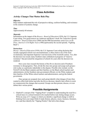 Instructor’s Guide for Exploring Leadership, ISBN 978-07879-9493-8. Published by Jossey-Bass, An Imprint of
Wiley. Copyright ©2007 John Wiley & Sons, Inc.


                                         Class Activities
Activity: Changes That Matter Role Play
Objective
Help students understand the role of perspective-taking, coalition building, and resistance
in the creation of systemic change.

Time
Approximately 60 minutes

Materials
Information on the impact of the Brown v. Board of Education (1954), the U.S. Supreme
Court ruling. Two good sources are Anderson and Byrne’s book The Unfinished Agenda
of Brown v. Board of Education (2004) and the PBS documentary series Eyes on the
Prize: America's Civil Rights Years (1986) (particularly the second episode, “Fighting
Back”).

Instructions
Brown v. Board of Education (1954), the U.S. Supreme Court ruling declaring that
racially segregated schools was unconstitutional, is often cited as one of the most
revolutionary and important Supreme Court decisions of the twentieth century. Yet, after
the decision was issued, many Southern states embarked on programs of “massive
resistance” that prevented the integration of schools for years after the decision was
rendered.
        Have your class research the history of the Brown decision and of Southern
resistance to desegregation. Then, divide the class into groups and assign each group a
role to play as a particular stakeholder in the dispute. Possible roles include: (a) the
NAACP; (b) the Black students and their families; (c) the Black school teachers and
administrators; (d) the Southern state government officials; (e) the White students and
their families; (f) the White school teachers and administrators; and (g) the federal
government.
        Once groups are assigned, have each group identify what changes (if any) they
wanted to effect both before and after the Brown decision, identify their efforts to resist
(or counterresist) the changes that occurred. Groups can then present, discuss, or even
debate their various points.

                                  Possible Assignments
1. Gladwell’s concept of the “Tipping Point” is helpful in understanding the need for a
   critical mass or a critical moment to be reached before real, lasting change occurs.
   Write an essay of 3–5 pages in which you identify a significant change or shift in
   thinking from your major/field of study (history, physics, music, business, literature,
   etc.) and then identify the “Tipping Point(s)” that led to that change.




                                                                                                              95
 