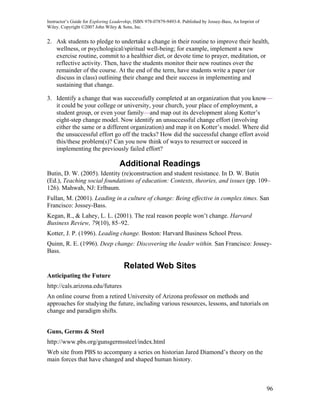 Instructor’s Guide for Exploring Leadership, ISBN 978-07879-9493-8. Published by Jossey-Bass, An Imprint of
Wiley. Copyright ©2007 John Wiley & Sons, Inc.


2. Ask students to pledge to undertake a change in their routine to improve their health,
   wellness, or psychological/spiritual well-being; for example, implement a new
   exercise routine, commit to a healthier diet, or devote time to prayer, meditation, or
   reflective activity. Then, have the students monitor their new routines over the
   remainder of the course. At the end of the term, have students write a paper (or
   discuss in class) outlining their change and their success in implementing and
   sustaining that change.

3. Identify a change that was successfully completed at an organization that you know—
   it could be your college or university, your church, your place of employment, a
   student group, or even your family—and map out its development along Kotter’s
   eight-step change model. Now identify an unsuccessful change effort (involving
   either the same or a different organization) and map it on Kotter’s model. Where did
   the unsuccessful effort go off the tracks? How did the successful change effort avoid
   this/these problem(s)? Can you now think of ways to resurrect or succeed in
   implementing the previously failed effort?

                                    Additional Readings
Butin, D. W. (2005). Identity (re)construction and student resistance. In D. W. Butin
(Ed.), Teaching social foundations of education: Contexts, theories, and issues (pp. 109–
126). Mahwah, NJ: Erlbaum.
Fullan, M. (2001). Leading in a culture of change: Being effective in complex times. San
Francisco: Jossey-Bass.
Kegan, R., & Lahey, L. L. (2001). The real reason people won’t change. Harvard
Business Review, 79(10), 85–92.
Kotter, J. P. (1996). Leading change. Boston: Harvard Business School Press.
Quinn, R. E. (1996). Deep change: Discovering the leader within. San Francisco: Jossey-
Bass.

                                      Related Web Sites
Anticipating the Future
http://cals.arizona.edu/futures
An online course from a retired University of Arizona professor on methods and
approaches for studying the future, including various resources, lessons, and tutorials on
change and paradigm shifts.


Guns, Germs & Steel
http://www.pbs.org/gunsgermssteel/index.html
Web site from PBS to accompany a series on historian Jared Diamond’s theory on the
main forces that have changed and shaped human history.



                                                                                                              96
 