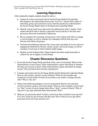 Instructor’s Guide for Exploring Leadership, ISBN 978-07879-9493-8. Published by Jossey-Bass, An Imprint of
Wiley. Copyright ©2007 John Wiley & Sons, Inc.


                                    Learning Objectives
After reading this chapter, students should be able to:
    •    Explain the values associated with the Social Change Model of Leadership
         Development, the relationships between the “Seven Cs” and the three realms of
         individual, group, and community/social. Students should also understand how
         the Social Change Model relates to the Relational Leadership Model.
    •    Identify critical social issues that need to be addressed by today’s leaders. Each
         student should be able to identify a particular issue(s) that he or she feels most
         passionate about and committed to addressing.
    •    Devise strategies for recruiting, joining forces, and working with others to engage
         in social change, as well as strategies for managing conflicts that may arise
         between individuals and groups.
    •    Articulate the differences between the various types and depth of service and civic
         engagement identified by Morton: charity, project, and social change, as well as
         examples of each type in which students might engage.
    •    Identity several strategies that college students and others might personally or
         collectively use to engage in social change.

                          Chapter Discussion Questions
1. Revisit the Social Change Model and think of the value of citizenship. What are the
   responsibilities of true citizens? What responsibilities require individuals to maintain
   the status quo (current system)? What responsibilities require individuals to change
   society? How do leaders deal with this contradiction?

2. Compare and contrast the Social Change Model and the Relational Leadership Model.
   How are they similar, and how are they different? What are the strengths and
   weaknesses of each model? Overall, do you believe one model is stronger than the
   other? Why or why not?

3. Think of the different paradigms of service proposed by Morton: thin and thick
   versions of charity, project, and social change. What are some examples of each type?
   Is a “thin” version of social change better than a “thick” version of charity? Why or
   why not? Is any type inherently better than another? Why?

4. What are you passionate about? Is there a social issue that is related to your passion?
   If so, how could you get involved with that issue? How could you try to get others
   passionate about your issue and join you?




                                                                                                              99
 