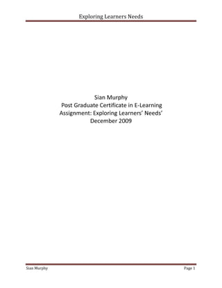   <br />Sian Murphy Post Graduate Certificate in E-LearningAssignment: Exploring Learners’ Needs’December 2009<br />Contents TOC  quot;
1-3quot;
    Learner Profile  …………………………………………………………………………………………………………………………………3Characteristics …………………………………………………….……………………………………………………………………………3Why am I considering e-learning? ........................................................................................................6What barriers do I have to overcome? .................................................................................................8Conclusion…………………………………………………………………………………………………………………………………………9Reference….…………………………………………………………………………………………………………………………………….10 <br />Learner Profile<br />For the purpose of this assignment I will use business directors who have attended the training academy  on a two week residential course and recently began trading within the travel industry.<br />As I documented in my learner characteristic's file within Skydrive I have a mix of students in both sex and age (average 40+). They all have a variety of experience ranging from no experience at all to having been in the industry for years. Some have a background in education, business, banking and others being immigrants who are starting their own business within the UK. This final group of students have to be given special consideration when devising and delivering any course as they may require additional assistance with second language English skills. The computer proficiency is mixed ability and is established prior to attendance. We do this via a Learners Needs Assessment (LNA) which tests their skills and ability, and if needed gives external pre- course training solutions. This is something we have to consider when delivering e-learning on a large scale from Head Office to ensure inclusivity. <br />Characteristics -Geographical Profile<br />Logistical needs (how, when, how much will it cost to attend etc) are paramount as our agents come from all over the UK and Ireland. They can have several usual places of work and therefore have a need for flexibility. This is one of the main drivers in my decision to build e-learning into their ongoing learning. The learners are setting up new businesses, something that is already time consuming and costly, the ongoing learning they require should not exacerbate this. Accommodating their learning by introducing an e-learning programme could;<br /> a) Engage them in continuous learning. Some of the agents have not been in a classroom or any learning environment for many years and often have negative memories of instructional learning or have been on many training courses and do not see their relevance. Because of this they do not feel they want to participate in the formal learning experiences offered by tour operators.<br />b) Give them the opportunity to remain connected to the academy but be able to self–pace, or pick up and drop sessions as business needs allow. This is essential in a flexible learning environment.<br />c) Cut cost implications. Being able to take part in learning from their desk and not have to organise the logistics of attendance at Head Office will enable more agents to participate in more opportunities for learning at no extra cost to themselves. <br />Characteristics - Learning Styles <br />Using the student group featured on my Skydrive entry “learner’s Characteristics”  as research, I have determined that using the VAK model test of learning styles, my students have mixed learning styles. Relying on just one indicator to learning styles is foolish, as Kenyon (2009) points out “they are good rough indicators of 'type' but do not go into detail.” I would agree with this point have introduced sessions to accommodate each learning style and moved away from a lecture style format. <br />Learning style recognition must also be accommodated when creating an e-learning experience. All subject matter experts (SME) must ensure that content is inclusive and delivers a variety of tasks that will challenge all styles of learning/processing. As Clive Sheperd in the e.learning Age journal (Aug 2009 edition) “trainers should be encouraged by the fact that the virtual classroom is not so different to the real one” he continues, “you have slide shows and can visit websites or demonstrate applications. You can run break out sessions, brainstorm with a virtual whiteboard or conduct polls, quizzes and discussions.” <br />Characteristics - Motivation <br />As Petty (2004) suggested theorists such as Maslow believe that one method of making a student want to learn is by satisfying their hierarchy of needs. My students have common motivation, the incentive to succeed in their business.  Using Maslow, many of their lower needs such as safety within the learning environment and socially belonging to a learning group have previously been met at the residential course. It is their higher order learning needs that the e-learning programmes would be aiming to fulfil. This can be met in the two final stages of Maslow’s diagram as illustrated below by dnux (2007). <br />                        Diag.1<br />Using Maslow and the need to achieve mastery and self actualization, my learners want to be accepted as subject specialists within their field whether that is long haul, cruise or ski etc. This will only come from additional deeper learning and improved self confidence in their abilities. Meeting these needs within an e-learning context could be achieved by running synchronous or asynchronous specialism courses that reward and discuss progress to build confidence and in turn encourage the learner to take on new and more difficult challenges. <br />This idea of providing agents with e-learning that meets their geographically/monetary constraints matched with inclusivity by ensuring the learning applies differing learning styles alongside managing their motivations and expectations is one I am determined to introduce into the institution I work in.<br />Why I am considering E-learning? What are my drivers? <br />The agents I am referring to receive training on a wide variety of subjects whilst on the training course.  After graduation there is no ongoing support. My decision to implement e-learning is to provide professional development and therefore aid their success. <br />The following are to be considered prior to e-learning implementation: <br /> Diag.2<br />I am considering e-learning to meet the logistical needs/constraints of the learners referred to in p.3. E-learning would allow me to, as concluded in the recent whitepaper produced by Citrix Online (2008) deliver “key training messages across time and space, retaining the ability to interactively engage adult learners” and therefore “not only can trainees participate from the convenience of their desktop, but trainers can easily increase the frequency of their classes.” Allowing learners to choose when and where to learn gives them flexibility to learn, which will not only increase their chances of participation but will also increase their own responsibility to learning and make them more active/independent learners. <br />Giving a learner choice in their learning is mostly recommended for andragogical learning and originates from the humanistic method of teaching which I do tend to favour as a trainer. Petty (2004) concurs with this theory and states that “student choice ensures ego involvement, and students will be highly motivated” <br />However is it right not to direct learners at all?<br />As learners on the PGCEL discussed on the forum, chaos and serendipity do have their place in learning however in this example I do feel that offering some form of structure to the learning and allowing the learners to dip in and out of modules would be more beneficial to their learning, as they are still new to the industry. <br />The final reason I am considering implementing e-learning for the agents is to maximise the use of our company intranet system as a tool for the agents to find people in similar situations, with similar needs. This was highlighted during George Siemens’ Connectivism webinar (Oct 2009). My aim is to have a training forum page where agents have their own space to pass on information and knowledge, be active in the construction of their own knowledge, but also to be able to establish a network where they can distribute ideas and learning.<br />Having reflected upon my own teaching practices I use a very loose form of connectivism in my own teaching. I tell the students that they do not need to know everything about every destination/product. However they do need to know where to gain the required information (e.g. Gazetteers, TTG Knowledge). As George Sieman (2004) lists as one of his principles “Learning may reside in non-human appliances” i.e.  computers, i-pods even old fashioned brochures!<br />Using a forum/social tool has its dangers and critics. Inaccurate/incorrect information on Google/wiki is a major flashpoint. It is easy for someone who has a headache to refer to Google with their symptoms and within seconds obtain a diagnosis.  What if they missed a symptom? What if they went on to incorrectly self prescribe? In my own arena an inaccurate description of a destination could result in a customer complaint or a compensation claim costing the agent. <br />Using the forum as a social site will also add to Siemens’ ideas on belonging to a community as discussed in Oct 2009 webinar.<br />Having established themselves as a group of learners already this medium could allow expansion into a Facebook style tool for the agents to be able to continue their learning by making the forum an “aggregate tool” as described by Sieman in which they can pool their collective knowledge. Not dissimilar to what we as PGCEL students are doing on our forums and blogs/skydrive, passing links, documents and ideas in a relatively informal environment.<br />I do believe that the forum must grow organically and as Chris Daly (2009) writes these tools give” opportunities for learners to express their own points of view, explain issues in their own words and <br />formulate opposing or different arguments have always been related to deep-level learning...social or community software can deliver this.” <br />As with any decision to use a new learning tool it needs to take into consideration all the drivers of those involved. Alongside the learner’s drivers and illustrated in diagram 2 the company/industry also have needs. <br />Time constraints-Implementing e-learning would initially mean taking someone off the training rota to design and develop. However long term, we could have several courses running asynchrously at differing times for a multitude of agents thus enabling  the academy to keep up with the changes within the industry in both process and legislation by producing rapid e-learning content that could be e mailed out. Assessment of understanding is limited in this example however the head office enquiries on the subject would give indicators of understanding and participation.<br />What Barriers do I have to overcome?<br />From my first blog 28th Sept 2009 I have expressed my frustrations at the barriers I am facing.<br />INSTITUTIONAL BARRIERS- <br />Having previously worked for a forward thinking, innovative boss I am now facing the biggest hurdle of my professional life, Although I concur with the argument recently debated at the Oxford Student Union, that the e-learning of today is essential for the important skills of tomorrow, my company does not (Neither does the Oxford Union as the motion was lost 90 to 144). I have maintained that in order for the company to have a motivated, skilled workforce it needs to educate and train them so they can keep up and compete on a level platform with other agents. How do I intend to overcome this particular barrier? One way would be by producing facts and figures on bottom line business benefits such as costs, value adding and efficiencies, or by trial running short courses and feeding back reaction and evaluation. Maybe a combination of them both. <br />LEARNERS BARRIERS – <br />A learner barrier I will have to overcome is subject relevance and interest. Is it suitable to train soft skills online? I believe why not. I do feel some sessions can not be fulfilled on line. Health and Safety could be a true blended learning experience by demonstration video with call outs etc and then a face to face catch up by line managers thus ensuring learning has occurred.<br />Live interactive dialogue can give immediate feedback to supplement video of traditional tools such as role plays and can therefore act as formative assessment opportunity comparable to classroom based feedback. <br /> I would ensure students remain engaged in the learning by including high levels (every couple of minutes) of interaction and involvement either via chat rooms or verbal communication. This was encouraged throughout both George Siemens’ and Michael Hendersons’ webinar with learners from the PGCEL.<br />Conclusion<br />I do believe that as e-learning becomes more prevalent it will become more of a communication tool between learners and trainers and between learners that in the past has not always existed. <br />It is not a question of replacing any of the traditional theories or teaching practices, I conclude that the barriers and needs facing e-learners are similar in many ways to those of the traditional learner. They still have motivation and content issues but sometimes some of the more practical needs are easier to satisfy and therefore give opportunity for deeper learning.<br />ReferencePetty, G (2004). A Practical Guide Teaching Today. 3rd ed. Cheltenham: Nelorn Thornes Ltd. Shepherd, C (2009). Live Online Bridges the Gap. E.learning Age, August edition. Citrix Online (2008) Five Keys to Getting Started with Interactive Online Training. 1080 Group,LLC elearnspace. (2004). George Siemens Connectivism: A Learning Theory for the Digital Age. [Online] Available at: http://www.elearnspace.org/Articles/connectivism.htm.  [Accessed 7 October 2009] Daly, C, (2009). All Together Now. E.learning Age, September editionMaslow’s Hierarchy of Needs.(2007).[Online]Available at: http://www.dnuxminds.files.wordpress.com/2007/04/maslow  [Accessed 19 Nov 2009Siemens, G. (2009) Postgraduate Certificate in E-learning Elluminate SessionKenyon, S. (2009) Pedagogy and Practice: Learning on-line Forum, 27 October 12.13<br />