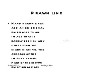 Drawn line Hand drawn lines add an emotional emphasis to an image that is rarely seen in any other form of mark making, the creator of the images shows part of their own emotional path on the paper. 