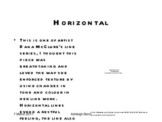Horizontal This is one of artist Dana McClure’s line series, I thought this piece was breathtaking and loved the way she enforced texture by using changes in tone and colour in her line work. Horizontal lines evoke a restful feeling, the line also has a masculine quality. http://www.lostateminor.com/2010/12/18/dana-mcclures-line-series/ 