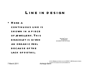 Line in design Here a continuous line is shown in a piece of jewellery. This bracelet is given an organic feel because of the lack of detail. http://www.ldnfashion.net/2011/02/new-h-stern-collection-launches-at-harrods/ 
