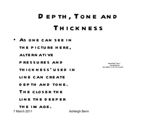 Depth, Tone and Thickness As one can see in the picture here, alternative pressures and thickness' used in line can create depth and tone. The closer the line the deeper the image. 