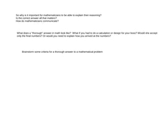 So why is it important for mathematicians to be able to explain their reasoning?
Is the correct answer all that matters?
How do mathematicians communicate?
What does a "thorough" answer in math look like? What if you had to do a calculation or design for your boss? Would she accept
only the final numbers? Or would you need to explain how you arrived at the numbers?
Brainstorm some criteria for a thorough answer to a mathematical problem
