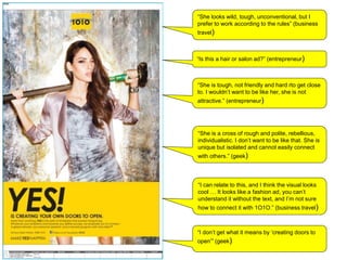 “She looks wild, tough, unconventional, but I
prefer to work according to the rules” (business
travel)
“Is this a hair or salon ad?” (entrepreneur)
“She is tough, not friendly and hard rto get close
to. I wouldn’t want to be like her, she is not
attractive.” (entrepreneur)
“I don’t get what it means by ‘creating doors to
open’” (geek)
“I can relate to this, and I think the visual looks
cool … It looks like a fashion ad, you can’t
understand it without the text, and I’m not sure
how to connect it with 1O1O.” (business travel)
“She is a cross of rough and polite, rebellious,
individualistic. I don’t want to be like that. She is
unique but isolated and cannot easily connect
with others.” (geek)
 