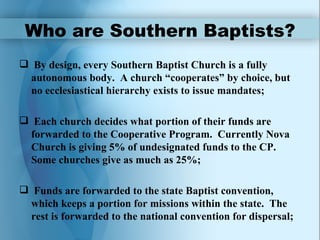 Who are Southern Baptists?
 By design, every Southern Baptist Church is a fully
 autonomous body. A church “cooperates” by choice, but
 no ecclesiastical hierarchy exists to issue mandates;

 Each church decides what portion of their funds are
 forwarded to the Cooperative Program. Currently Nova
 Church is giving 5% of undesignated funds to the CP.
 Some churches give as much as 25%;

 Funds are forwarded to the state Baptist convention,
 which keeps a portion for missions within the state. The
 rest is forwarded to the national convention for dispersal;
 