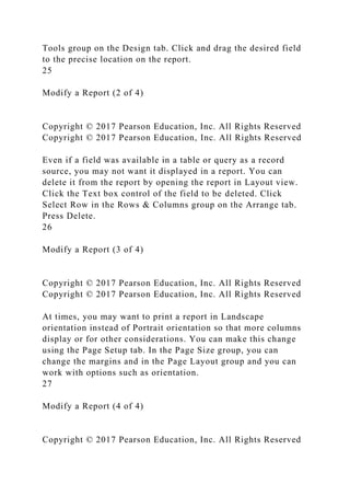 Tools group on the Design tab. Click and drag the desired field
to the precise location on the report.
25
Modify a Report (2 of 4)
Copyright © 2017 Pearson Education, Inc. All Rights Reserved
Copyright © 2017 Pearson Education, Inc. All Rights Reserved
Even if a field was available in a table or query as a record
source, you may not want it displayed in a report. You can
delete it from the report by opening the report in Layout view.
Click the Text box control of the field to be deleted. Click
Select Row in the Rows & Columns group on the Arrange tab.
Press Delete.
26
Modify a Report (3 of 4)
Copyright © 2017 Pearson Education, Inc. All Rights Reserved
Copyright © 2017 Pearson Education, Inc. All Rights Reserved
At times, you may want to print a report in Landscape
orientation instead of Portrait orientation so that more columns
display or for other considerations. You can make this change
using the Page Setup tab. In the Page Size group, you can
change the margins and in the Page Layout group and you can
work with options such as orientation.
27
Modify a Report (4 of 4)
Copyright © 2017 Pearson Education, Inc. All Rights Reserved
 