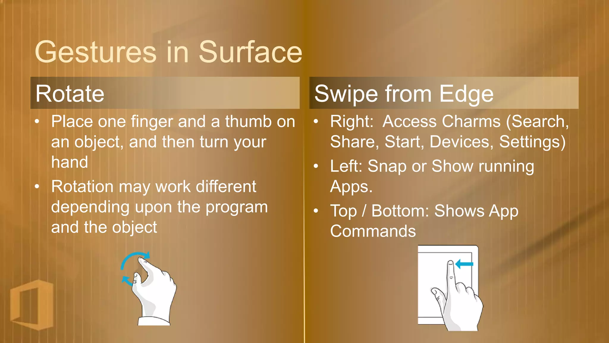 Gestures in Surface
Rotate                              Swipe from Edge
• Place one finger and a thumb on   • Right: Access Charms (Search,
  an object, and then turn your       Share, Start, Devices, Settings)
  hand                              • Left: Snap or Show running
• Rotation may work different         Apps.
  depending upon the program        • Top / Bottom: Shows App
  and the object                      Commands
 
