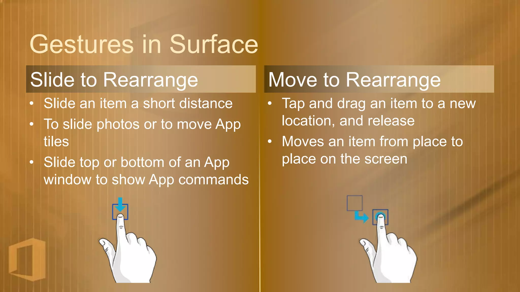Gestures in Surface
Slide to Rearrange                 Move to Rearrange
• Slide an item a short distance   • Tap and drag an item to a new
• To slide photos or to move App     location, and release
  tiles                            • Moves an item from place to
• Slide top or bottom of an App      place on the screen
  window to show App commands
 