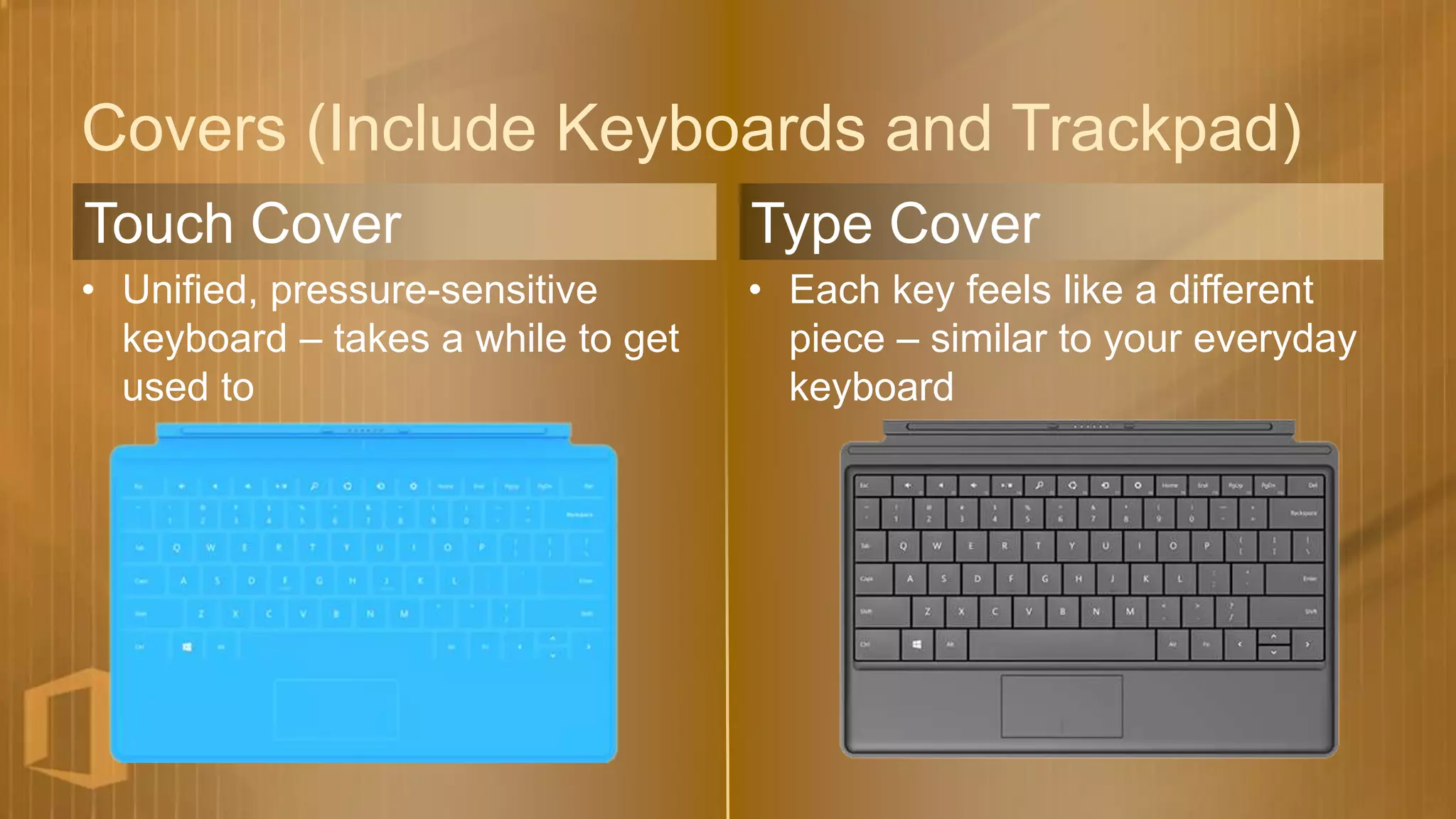 Covers (Include Keyboards and Trackpad)
Touch Cover                         Type Cover
• Unified, pressure-sensitive       • Each key feels like a different
  keyboard – takes a while to get     piece – similar to your everyday
  used to                             keyboard
 