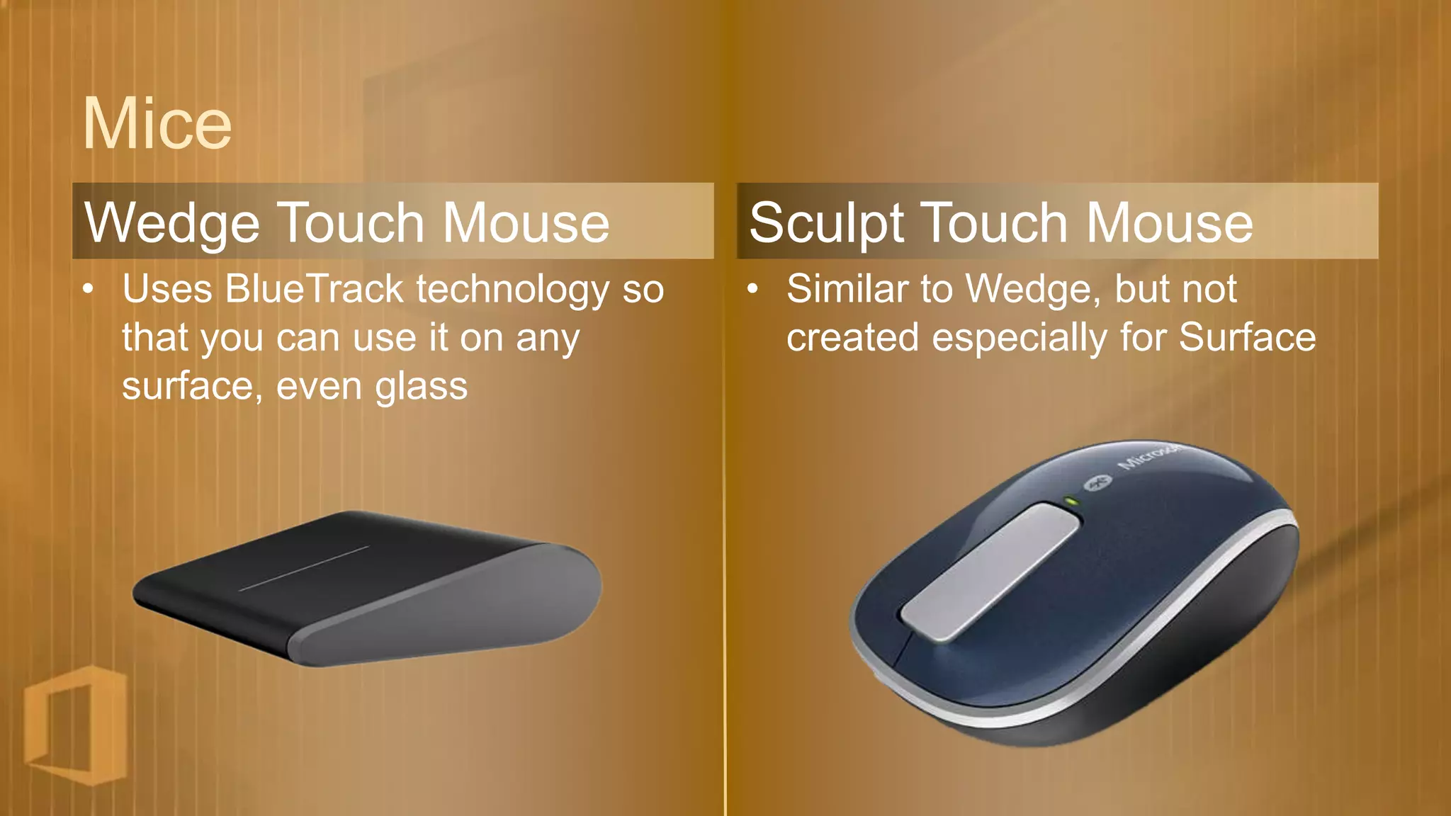 Mice
Wedge Touch Mouse                Sculpt Touch Mouse
• Uses BlueTrack technology so   • Similar to Wedge, but not
  that you can use it on any       created especially for Surface
  surface, even glass
 