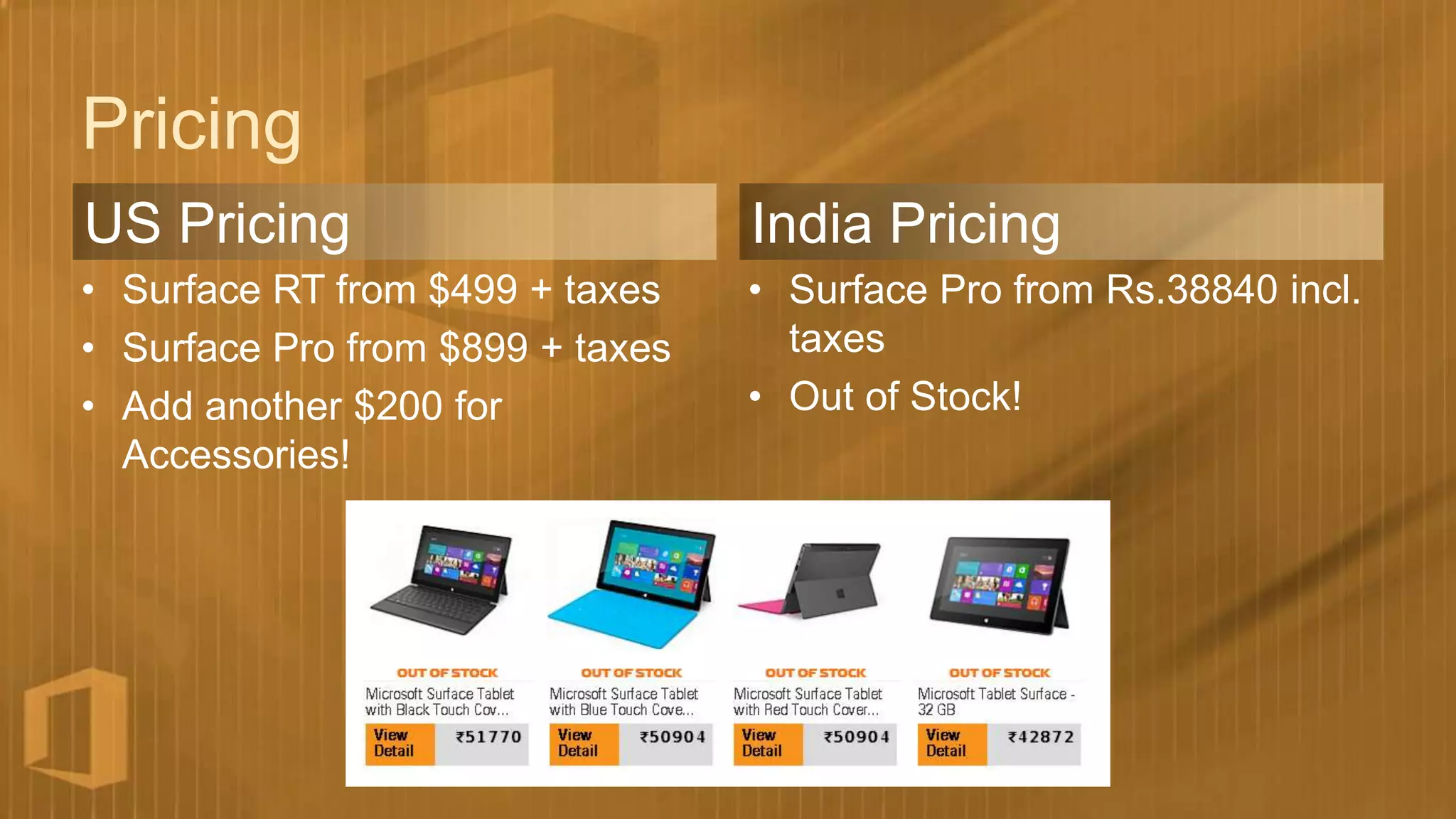 Pricing
US Pricing                        India Pricing
• Surface RT from $499 + taxes    • Surface Pro from Rs.38840 incl.
• Surface Pro from $899 + taxes     taxes
• Add another $200 for            • Out of Stock!
  Accessories!
 