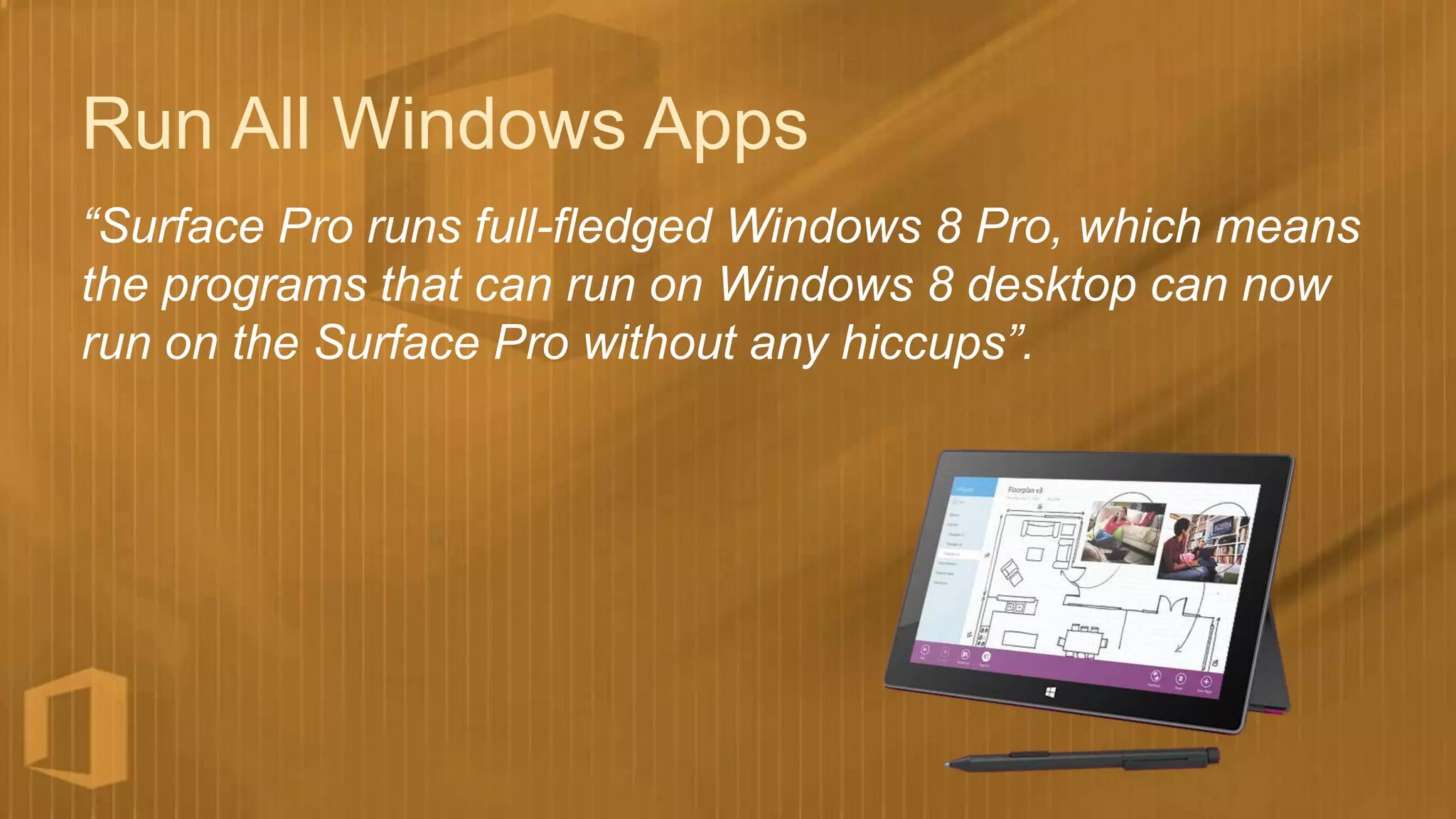 Run All Windows Apps
“Surface Pro runs full-fledged Windows 8 Pro, which means
the programs that can run on Windows 8 desktop can now
run on the Surface Pro without any hiccups”.
 