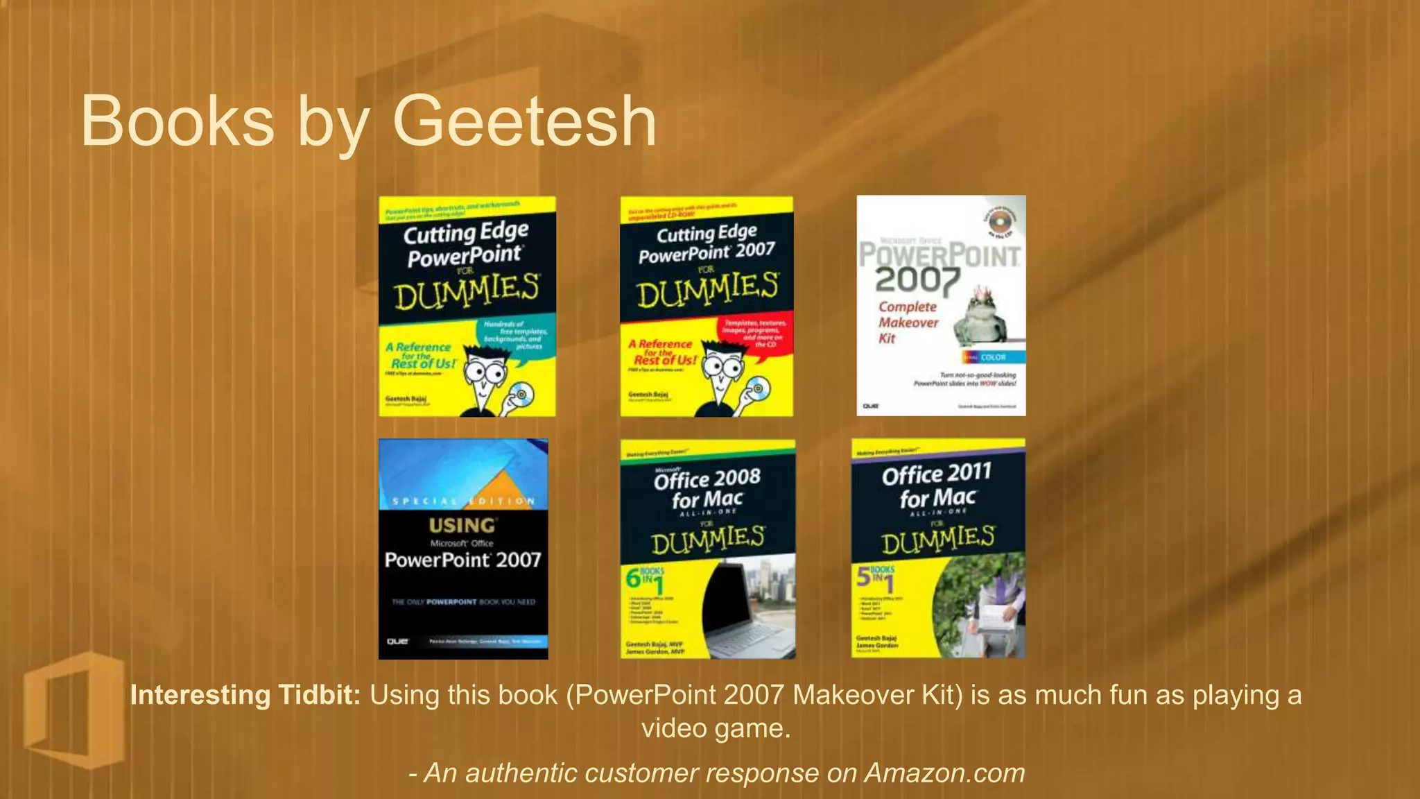 Books by Geetesh




 Interesting Tidbit: Using this book (PowerPoint 2007 Makeover Kit) is as much fun as playing a
                                          video game.
                       - An authentic customer response on Amazon.com
 