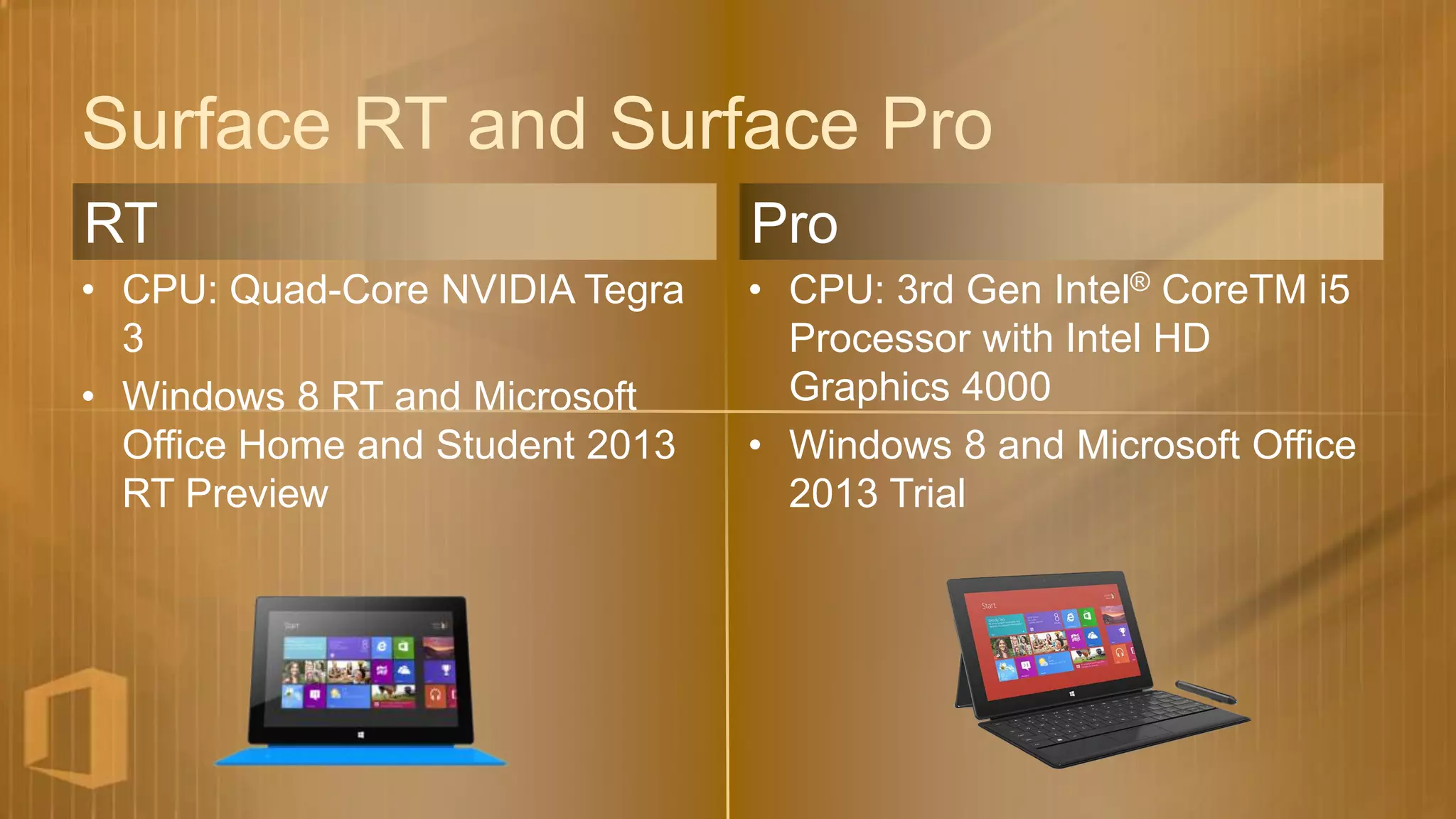 Surface RT and Surface Pro
RT                               Pro
• CPU: Quad-Core NVIDIA Tegra    • CPU: 3rd Gen Intel® CoreTM i5
  3                                Processor with Intel HD
• Windows 8 RT and Microsoft       Graphics 4000
  Office Home and Student 2013   • Windows 8 and Microsoft Office
  RT Preview                       2013 Trial
 