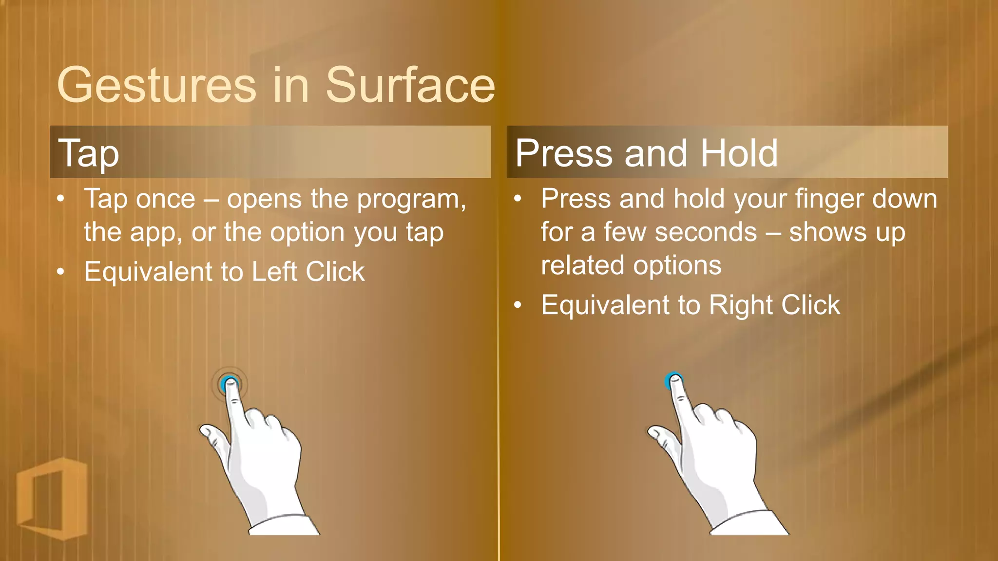 Gestures in Surface
Tap                                Press and Hold
• Tap once – opens the program,    • Press and hold your finger down
  the app, or the option you tap     for a few seconds – shows up
• Equivalent to Left Click           related options
                                   • Equivalent to Right Click
 