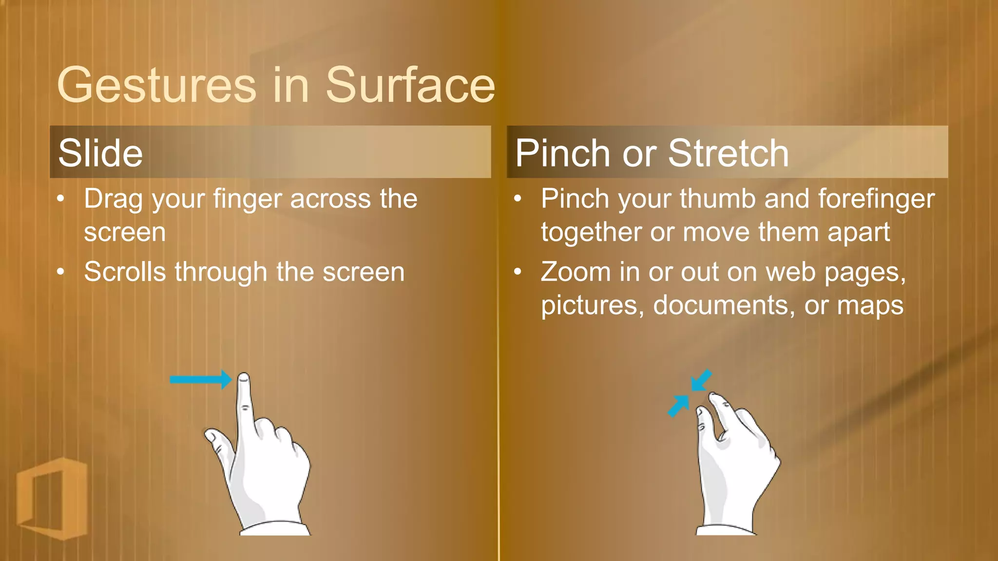 Gestures in Surface
Slide                           Pinch or Stretch
• Drag your finger across the   • Pinch your thumb and forefinger
  screen                          together or move them apart
• Scrolls through the screen    • Zoom in or out on web pages,
                                  pictures, documents, or maps
 
