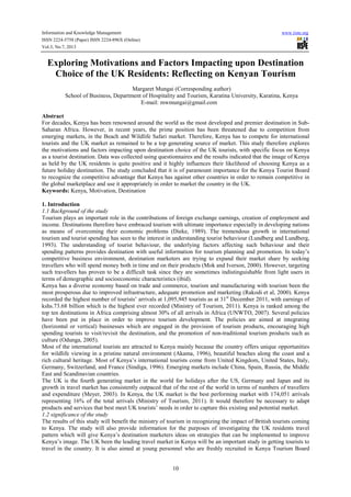 Information and Knowledge Management www.iiste.org
ISSN 2224-5758 (Paper) ISSN 2224-896X (Online)
Vol.3, No.7, 2013
10
Exploring Motivations and Factors Impacting upon Destination
Choice of the UK Residents: Reflecting on Kenyan Tourism
Margaret Mungai (Corresponding author)
School of Business, Department of Hospitality and Tourism, Karatina University, Karatina, Kenya
E-mail: mwmungai@gmail.com
Abstract
For decades, Kenya has been renowned around the world as the most developed and premier destination in Sub-
Saharan Africa. However, in recent years, the prime position has been threatened due to competition from
emerging markets, in the Beach and Wildlife Safari market. Therefore, Kenya has to compete for international
tourists and the UK market as remained to be a top generating source of market. This study therefore explores
the motivations and factors impacting upon destination choice of the UK tourists, with specific focus on Kenya
as a tourist destination. Data was collected using questionnaires and the results indicated that the image of Kenya
as held by the UK residents is quite positive and it highly influences their likelihood of choosing Kenya as a
future holiday destination. The study concluded that it is of paramount importance for the Kenya Tourist Board
to recognize the competitive advantage that Kenya has against other countries in order to remain competitive in
the global marketplace and use it appropriately in order to market the country in the UK.
Keywords: Kenya, Motivation, Destination
1. Introduction
1.1 Background of the study
Tourism plays an important role in the contributions of foreign exchange earnings, creation of employment and
income. Destinations therefore have embraced tourism with ultimate importance especially in developing nations
as means of overcoming their economic problems (Dieke, 1989). The tremendous growth in international
tourism and tourist spending has seen to the interest in understanding tourist behaviour (Lundberg and Lundberg,
1993). The understanding of tourist behaviour, the underlying factors affecting such behaviour and their
spending patterns provides destination with useful information for tourism planning and promotion. In today’s
competitive business environment, destination marketers are trying to expand their market share by seeking
travellers who will spend money both in time and on their products (Mok and Iverson, 2000). However, targeting
such travellers has proven to be a difficult task since they are sometimes indistinguishable from light users in
terms of demographic and socioeconomic characteristics (ibid).
Kenya has a diverse economy based on trade and commerce, tourism and manufacturing with tourism been the
most prosperous due to improved infrastructure, adequate promotion and marketing (Rakodi et al, 2000). Kenya
recorded the highest number of tourists’ arrivals at 1,095,945 tourists as at 31st
December 2011, with earnings of
kshs.73.68 billion which is the highest ever recorded (Ministry of Tourism, 2011). Kenya is ranked among the
top ten destinations in Africa comprising almost 30% of all arrivals in Africa (UNWTO, 2007). Several policies
have been put in place in order to improve tourism development. The policies are aimed at integrating
(horizontal or vertical) businesses which are engaged in the provision of tourism products, encouraging high
spending tourists to visit/revisit the destination, and the promotion of non-traditional tourism products such as
culture (Odunga, 2005).
Most of the international tourists are attracted to Kenya mainly because the country offers unique opportunities
for wildlife viewing in a pristine natural environment (Akama, 1996), beautiful beaches along the coast and a
rich cultural heritage. Most of Kenya’s international tourists come from United Kingdom, United States, Italy,
Germany, Switzerland, and France (Sindiga, 1996). Emerging markets include China, Spain, Russia, the Middle
East and Scandinavian countries.
The UK is the fourth generating market in the world for holidays after the US, Germany and Japan and its
growth in travel market has consistently outpaced that of the rest of the world in terms of numbers of travellers
and expenditure (Meyer, 2003). In Kenya, the UK market is the best performing market with 174,051 arrivals
representing 16% of the total arrivals (Ministry of Tourism, 2011). It would therefore be necessary to adapt
products and services that best meet UK tourists’ needs in order to capture this existing and potential market.
1.2 significance of the study
The results of this study will benefit the ministry of tourism in recognizing the impact of British tourists coming
to Kenya. The study will also provide information for the purposes of investigating the UK residents travel
pattern which will give Kenya’s destination marketers ideas on strategies that can be implemented to improve
Kenya’s image. The UK been the leading travel market in Kenya will be an important study in getting tourists to
travel in the country. It is also aimed at young personnel who are freshly recruited in Kenya Tourism Board
 