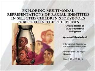 Exploring MultiModal
rEprEsEntations of racial idEntitiEs
in sElEctEd childrEn storybooks
publishEd in thE philippinEs
Ernesto Ramos Jr
DLSU-Dasmarinas
Philippines
epramos@dlsud.edu.ph
International Conference
for Academic Disciplines
University of Las Vegas
Nevada
March 18 – 22, 2013
 