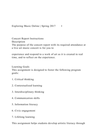 Exploring Music Online | Spring 2017 1
Concert Report Instructions
Description
The purpose of the concert report with its required attendance at
a live art music concert is for you to
experience and respond to a work of art as it is created in real
time, and to reflect on the experience.
Learning Goals
This assignment is designed to foster the following program
goals:
1. Critical thinking
2. Contextualized learning
3. Interdisciplinary thinking
4. Communication skills
5. Information literacy
6. Civic engagement
7. Lifelong learning
This assignment helps students develop artistic literacy through
 