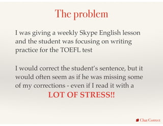The problem
Chat Correct
I was giving a weekly Skype English lesson
and the student was focusing on writing
practice for t...