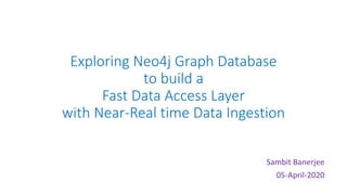 Exploring Neo4j Graph Database
to build a
Fast Data Access Layer
with Near-Real time Data Ingestion
Sambit Banerjee
05-April-2020
 