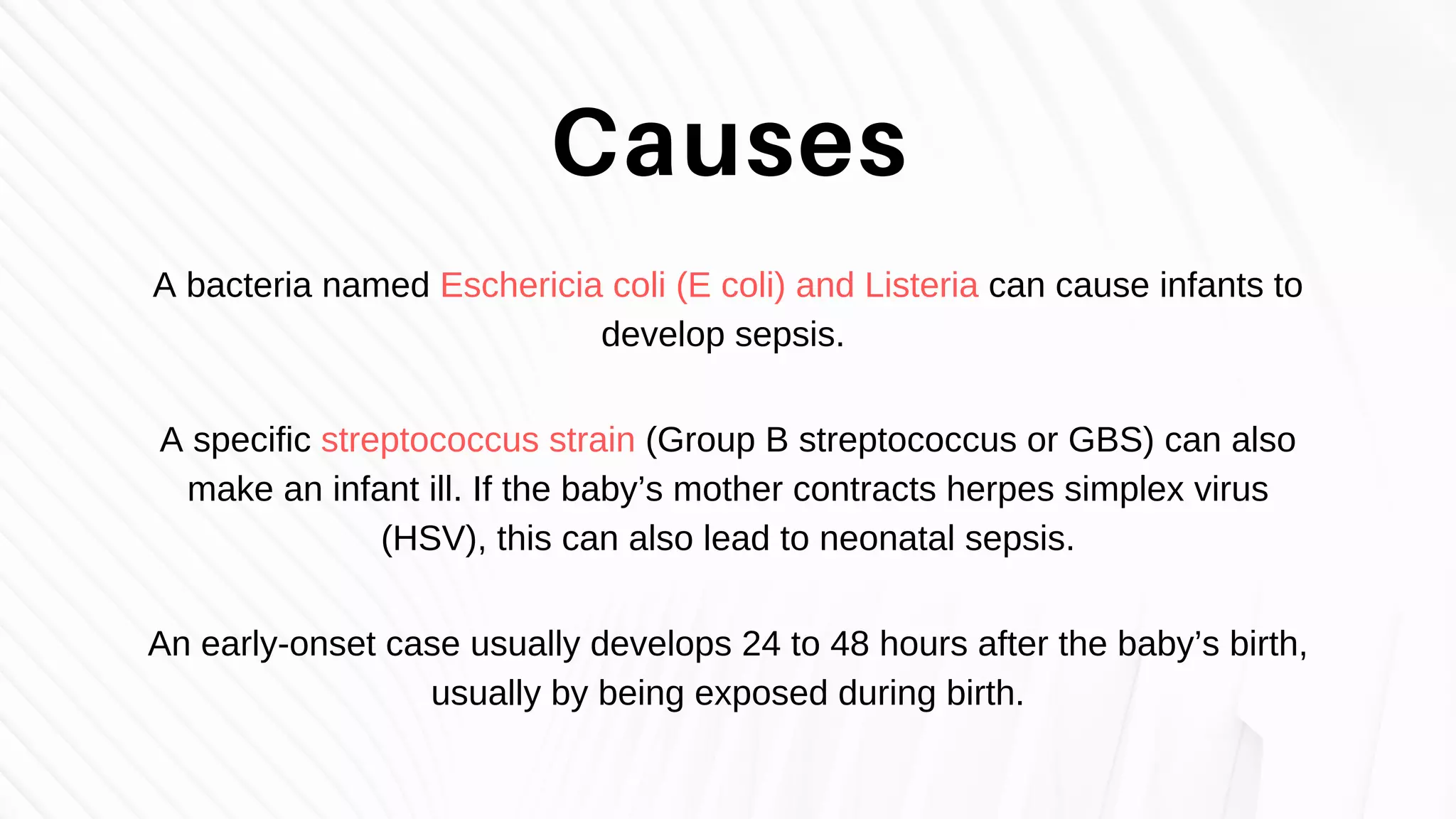 A bacteria named Eschericia coli (E coli) and Listeria can cause infants to
develop sepsis.
A specific streptococcus strain (Group B streptococcus or GBS) can also
make an infant ill. If the baby’s mother contracts herpes simplex virus
(HSV), this can also lead to neonatal sepsis.
An early-onset case usually develops 24 to 48 hours after the baby’s birth,
usually by being exposed during birth.
Causes
 