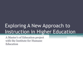 Exploring A New Approach to Instruction in Higher Education A Master’s of Education project with the Institute for Humane Education 