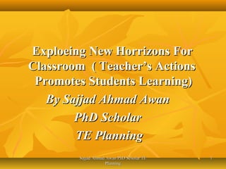 Exploeing New Horrizons For
Classroom ( Teacher’s Actions
Promotes Students Learning)
By Sajjad Ahmad Awan
PhD Scholar
TE Planning
Sajjad Ahmad Awan PhD Scholar TE
Planning

1

 