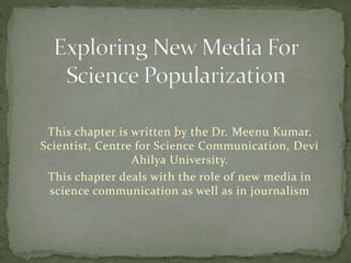 This chapter is written by the Dr. Meenu Kumar, 
Scientist, Centre for Science Communication, Devi 
Ahilya University. 
This chapter deals with the role of new media in 
science communication as well as in journalism 
 