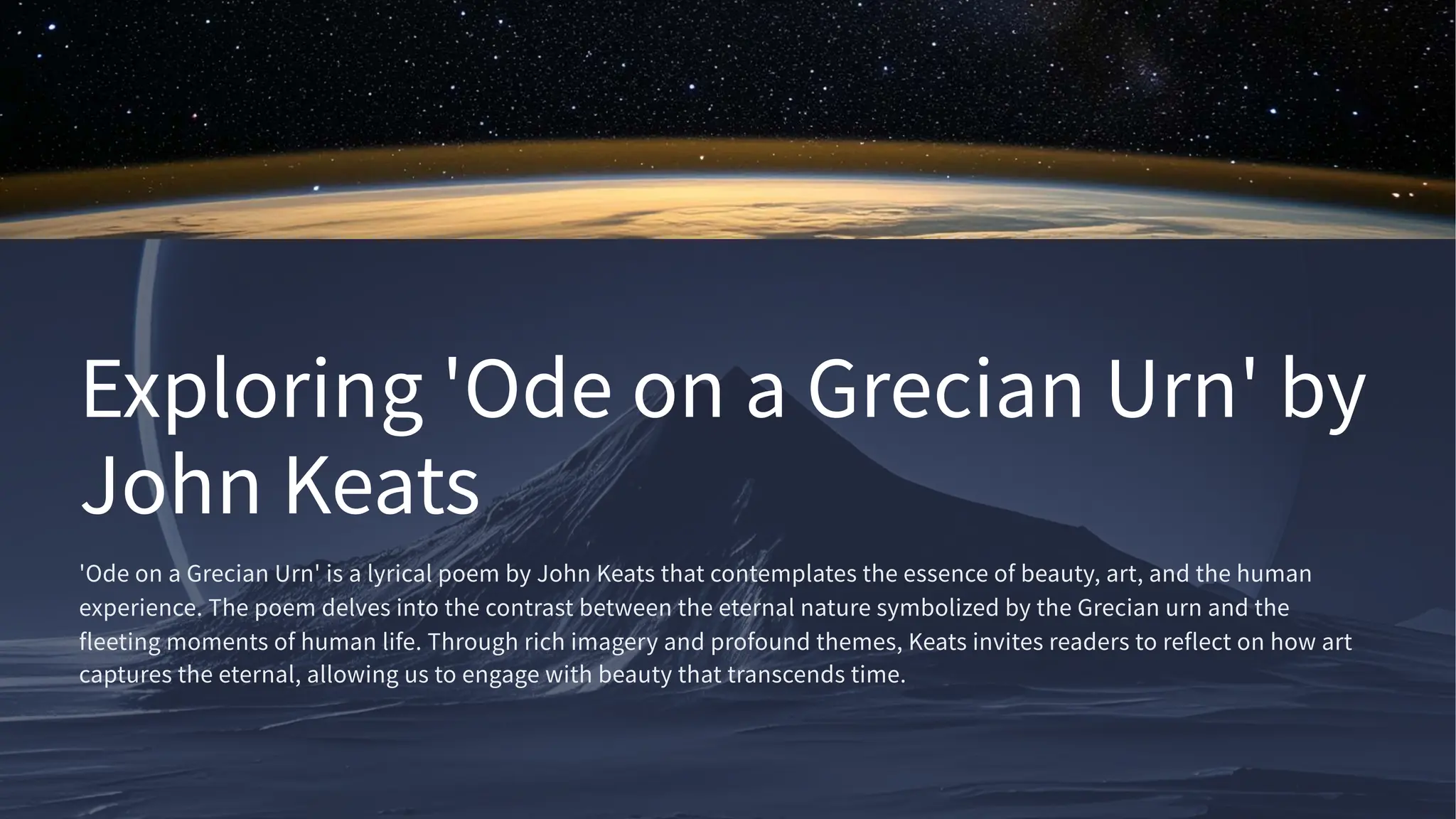 Exploring 'Ode on a Grecian Urn' by
John Keats
'Ode on a Grecian Urn' is a lyrical poem by John Keats that contemplates the essence of beauty, art, and the human
experience. The poem delves into the contrast between the eternal nature symbolized by the Grecian urn and the
fleeting moments of human life. Through rich imagery and profound themes, Keats invites readers to reflect on how art
captures the eternal, allowing us to engage with beauty that transcends time.
 