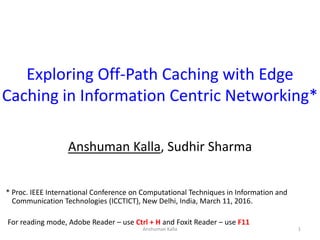 Exploring Off-Path Caching with Edge
Caching in Information Centric Networking*
Anshuman Kalla, Sudhir Sharma
1Anshuman Kalla
* Proc. IEEE International Conference on Computational Techniques in Information and
Communication Technologies (ICCTICT), New Delhi, India, March 11, 2016.
For reading mode, Adobe Reader – use Ctrl + H and Foxit Reader – use F11
 