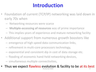 Introduction
• Foundation of current (TCP/IP) networking was laid down in
early 70s when
– Networking resources were scarc...