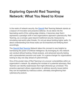 Exploring OpenAI Red Teaming
Network: What You Need to Know
In the realm of network security, the OpenAI Red Teaming Network stands as
a beacon of innovation and proactive defense. As we delve into the
fascinating world of this cutting-edge initiative, it becomes clear that it
represents a paradigm shift in how organizations approach cybersecurity. Red
Teaming, as a concept, goes beyond traditional security measures by
simulating real-world cyber threats. It’s not just about building higher walls; it’s
about understanding how those walls can be breached and fortifying them
accordingly.
The OpenAI Red Teaming Network takes this concept to new heights by
harnessing the power of artificial intelligence. By leveraging AI, this network
can conduct ethical hacking, threat analysis, and advanced security testing
with unprecedented precision and scale. It’s a game-changer for organizations
looking to stay one step ahead of cybercriminals.
One of the pivotal roles of Red Teaming is to uncover vulnerabilities within an
organization’s network. By adopting the mindset of a potential adversary, Red
Teamers can identify weaknesses that might otherwise go unnoticed. This
proactive approach allows organizations to address security issues before
they can be exploited by malicious actors, ultimately strengthening their
cybersecurity posture.
 