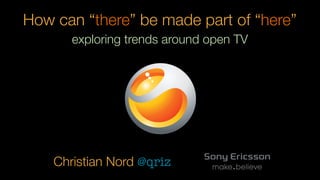 How can “there” be made part of “here”
       exploring trends around open TV




    Christian Nord @qriz
 
