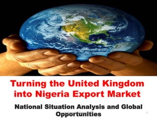Turning the United Kingdom
into Nigeria Export Market
National Situation Analysis and Global
OpportunitiesDr. Olayiwola Oladapo 2015 1
 