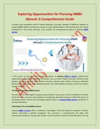 Exploring Opportunities for Pursuing MBBS
Abroad: A Comprehensive Guide
In today's ever-competitive world of medical education, pursuing a Bachelor of Medicine, Bachelor of
Surgery (MBBS) degree has become a dream for many aspiring doctors. With limited seats and intense
competition in their home countries, more students are considering the option of studying MBBS
abroad.
In this article, we will delve into the various aspects of studying MBBS in Russia, exploring the
opportunities presented by esteemed institutions such as Crimea Federal University, Northern State
Medical University, Siberian State Medical University, Chuvash State Medical University, Kabardino
Medical University, Ingush State Medical University, Tver State Medical University, and the Far Eastern
Federal University.
The Rising Demand for MBBS Abroad
The pursuit of an MBBS degree has grown exponentially in recent years. As the competition intensifies
within the home countries, many students are looking for alternative options to fulfill their dreams of
becoming a doctor. One of the increasingly popular choices is studying MBBS abroad, particularly in
countries like Russia.
Advantages of Pursuing MBBS in Russia
Studying MBBS in Russia offers a multitude of advantages. Firstly, the quality of education in Russian
medical universities is globally recognized. The curriculum is comprehensive and aligns with
international standards, ensuring that students receive top-notch medical training. Moreover, the cost
 