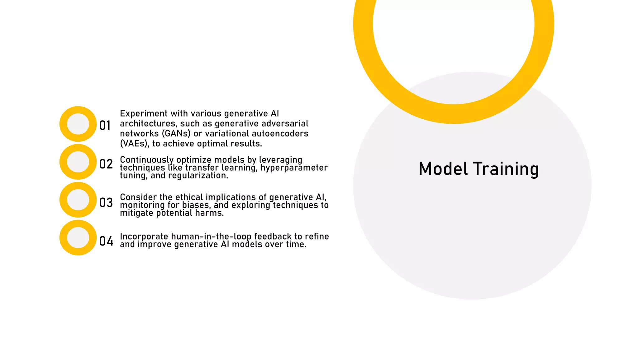 01
02
03
04
Model Training
Experiment with various generative AI
architectures, such as generative adversarial
networks (GANs) or variational autoencoders
(VAEs), to achieve optimal results.
Continuously optimize models by leveraging
techniques like transfer learning, hyperparameter
tuning, and regularization.
Incorporate human-in-the-loop feedback to refine
and improve generative AI models over time.
Consider the ethical implications of generative AI,
monitoring for biases, and exploring techniques to
mitigate potential harms.
 