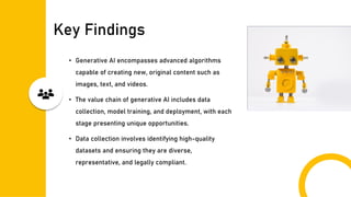 Key Findings
• Generative AI encompasses advanced algorithms
capable of creating new, original content such as
images, text, and videos.
• The value chain of generative AI includes data
collection, model training, and deployment, with each
stage presenting unique opportunities.
• Data collection involves identifying high-quality
datasets and ensuring they are diverse,
representative, and legally compliant.
 