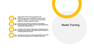 01
02
03
04
Model Training
Experiment with various generative AI
architectures, such as generative adversarial
networks (GANs) or variational autoencoders
(VAEs), to achieve optimal results.
Continuously optimize models by leveraging
techniques like transfer learning, hyperparameter
tuning, and regularization.
Incorporate human-in-the-loop feedback to refine
and improve generative AI models over time.
Consider the ethical implications of generative AI,
monitoring for biases, and exploring techniques to
mitigate potential harms.
 