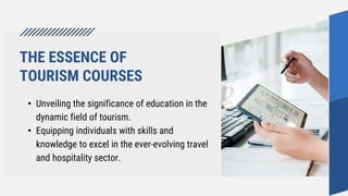 THE ESSENCE OF
TOURISM COURSES
• Unveiling the significance of education in the
dynamic field of tourism.
• Equipping individuals with skills and
knowledge to excel in the ever-evolving travel
and hospitality sector.
 